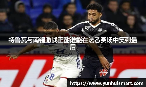 特鲁瓦与南锡激战正酣谁能在法乙赛场中笑到最后